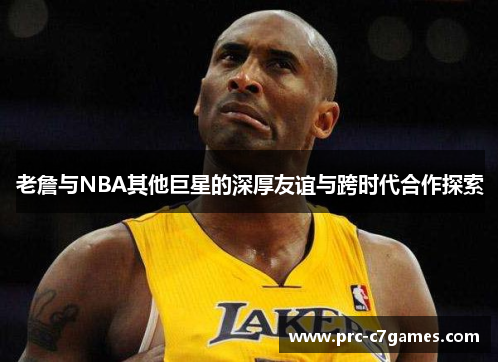 老詹与NBA其他巨星的深厚友谊与跨时代合作探索 老詹与NBA其他巨星的深厚友谊与跨时代合作探索