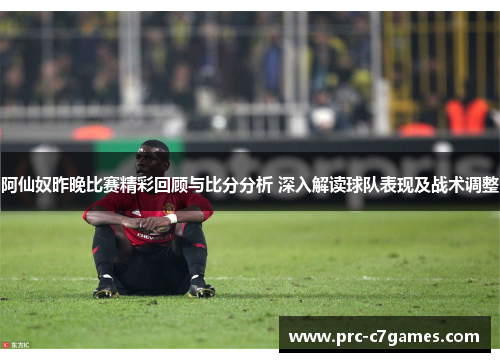 阿仙奴昨晚比赛精彩回顾与比分分析 深入解读球队表现及战术调整