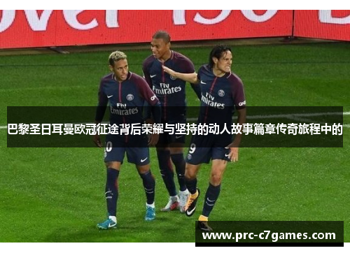巴黎圣日耳曼欧冠征途背后荣耀与坚持的动人故事篇章传奇旅程中的