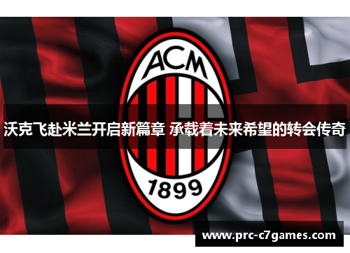 沃克飞赴米兰开启新篇章 承载着未来希望的转会传奇