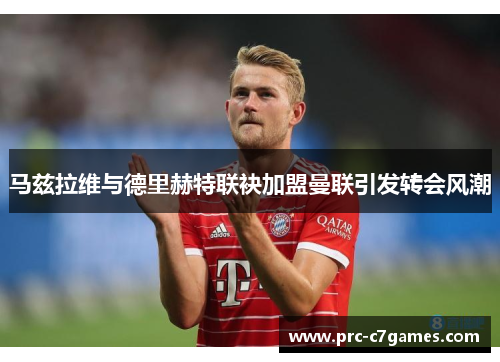 马兹拉维与德里赫特联袂加盟曼联引发转会风潮